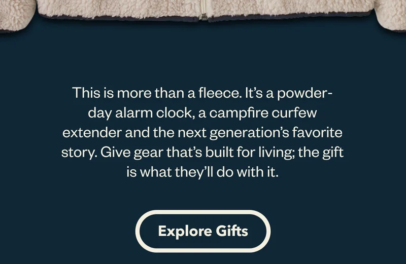 This is more than a fleece. It’s a powder-day alarm clock, a campfire curfew extender and the next generation’s favorite story. Give gear that’s built for living; the gift is what they’ll do with it. Explore Gifts.
