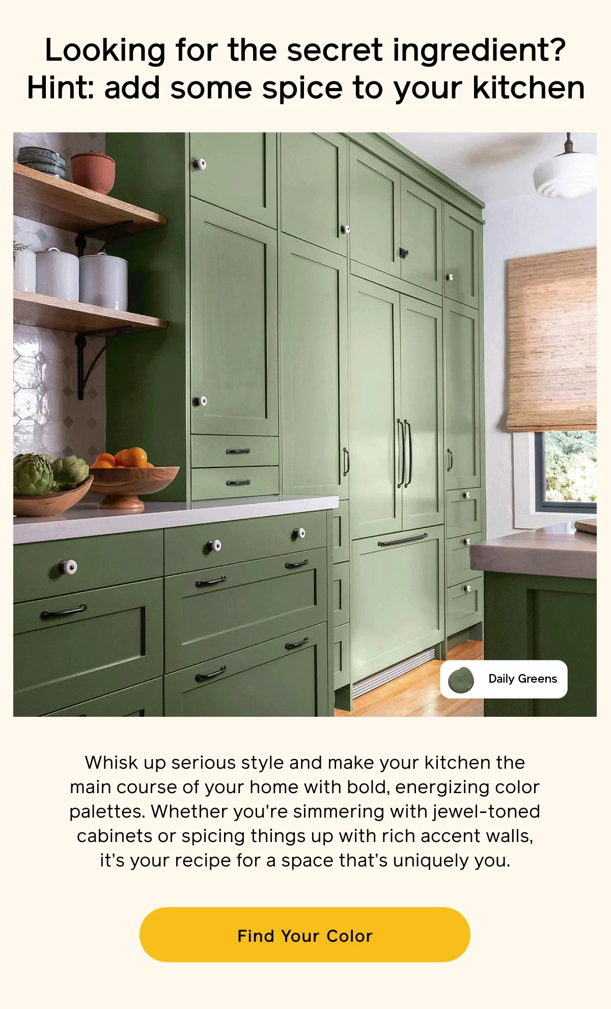 Looking for the secret ingredient? Hint: add some spice to your kitchen. Whisk up serious style and make your kitchen the main course of your home with bold, energizing color palettes. Whether you're simmering with jewel-toned cabinets or spicing things up with rich accent walls, it's your recipe for a space that's uniquely you. Find Your Color