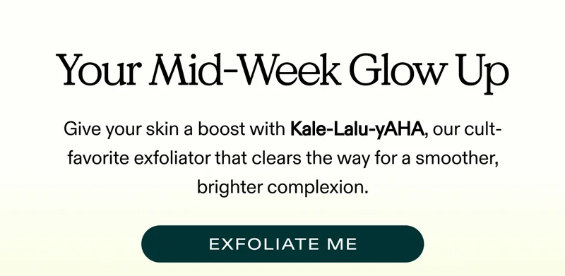 Your Mid-Week Glow Up   Give your skin a boost with Kale-Lalu-yAHA, our cult-favorite exfoliator that clears the way for a smoother, brighter complexion.   |  EXFOLIATE ME