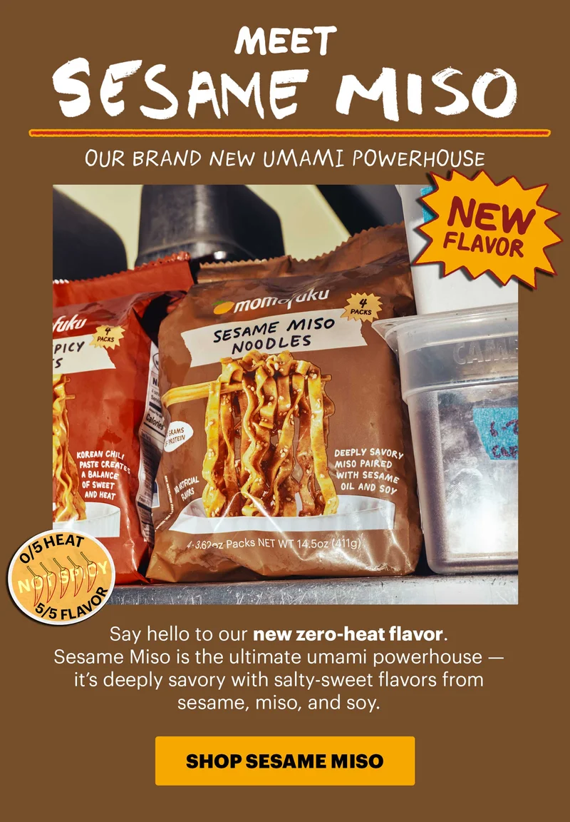 Header: MEET SESAME MISO  Tag: NEW FLAVOR  Icon: 0/5 heat  Sub-header: Say hello to our new zero-heat flavor. Sesame Miso is the ultimate umami powerhouse — it’s deeply savory with salty-sweet flavors from sesame, miso, and soy.   CTA: SHOP SESAME MISO