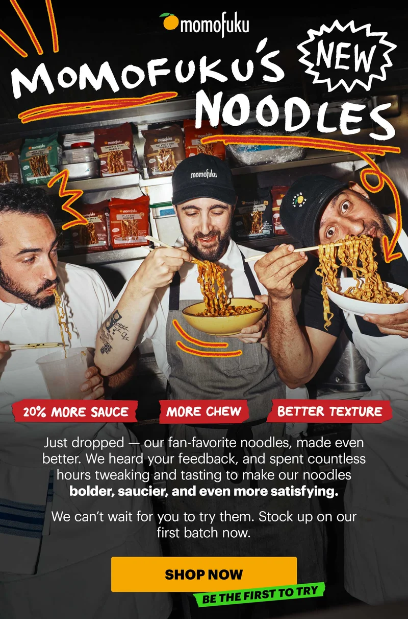 Header: MOMOFUKU’S NEW NOODLES  Sub-header: Just dropped — our fan-favorite noodles, made even better. We heard your feedback, and spent countless hours tweaking and tasting to make our noodles bolder, saucier, and even more satisfying.   We can’t wait for you to try them. Stock up on our first batch now.   Call-out Icons:  More chew Better texture 20% more sauce   CTA: SHOP NOW