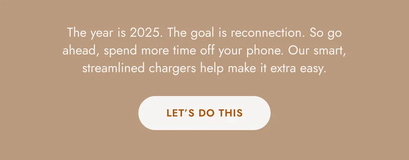 The year is 2025. The goal is reconnection. So go ahead, spend more time off your phone. Our smart, streamlined chargers help make it extra easy.