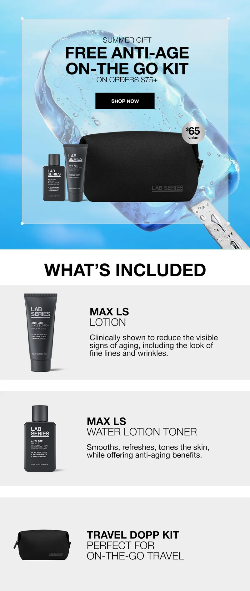 SUMMER GIFT | FREE ANTI-AGE ON-THE GO KIT ON ORDERS $75+ SHOP NOW | $65 VALUE | WHATS INCLUDED | MAX LS LOTION | CLINICALLY SHOWN TO REDUCE THE VISIBLE SIGNS OF AGING, INCLUDING THE LOOK OF FINE LINES AND WRINKLES. | MAX LS WATER LOTION TONER | SMOOTHS, REFRESHES, TONES THE SKIN, WHILE OFFERING ANTI-AGING BENEFITS | TRAEL DOPP KIT | PERFECT FOR ON-THE-GO TRAVEL | SHOP NOW