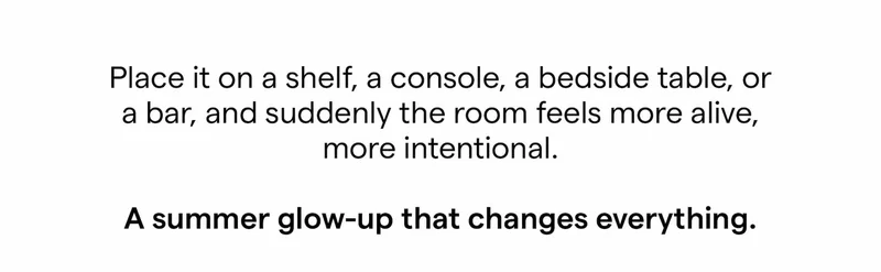 Place it on a shelf, a console, a bedside table, or a bar, and suddenly the room feels more alive, more intentional. A summer glow-up that changes everything.