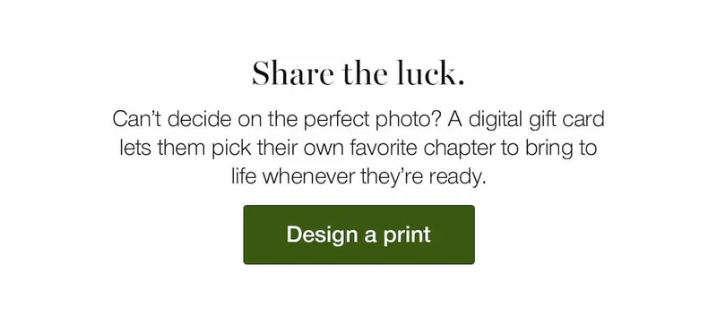 Share the luck. Can’t decide on the perfect photo? A digital gift card lets them pick their own favorite chapter to bring to life whenever they’re ready.