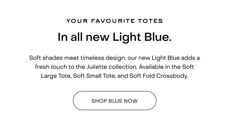 Your favourite totes In all new Light Blue. Soft shades meet timeless design: our new Light Blue adds a fresh touch to the Juliette collection. Available in the Soft Large Tote, Soft Small Tote, and Soft Fold Crossbody.