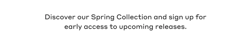 Discover our Spring Collection and sign up for early access to upcoming releases.