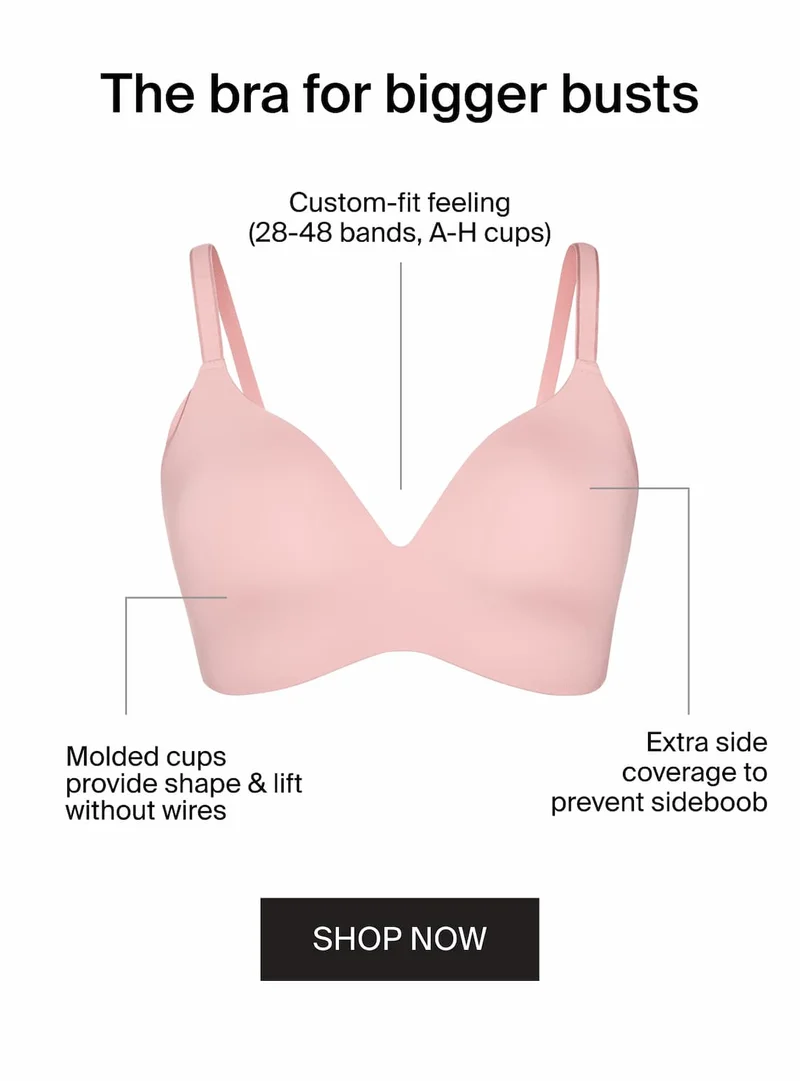 The bra for bigger busts. Custom-fit feeling (28-48 bands, A-H cups). Molded cups provide shape & lift without wires. Extra side coverage to prevent sideboob. SHOP NOW