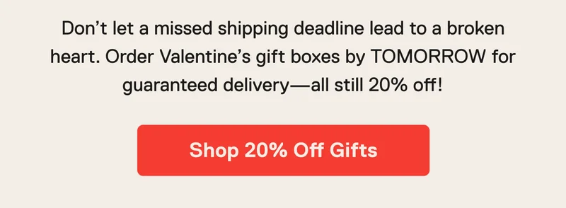 Don’t let a missed shipping deadline lead to a broken heart. Order Valentine’s gift boxes by TOMORROW for guaranteed delivery—all still&nbsp;20%&nbsp;off! Shop 20% Off Gifts