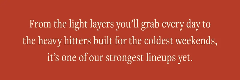 From the light layers you'll grab every day to the heavy hitters built for the coldest weekends, it's one of our strongest lineups yet.