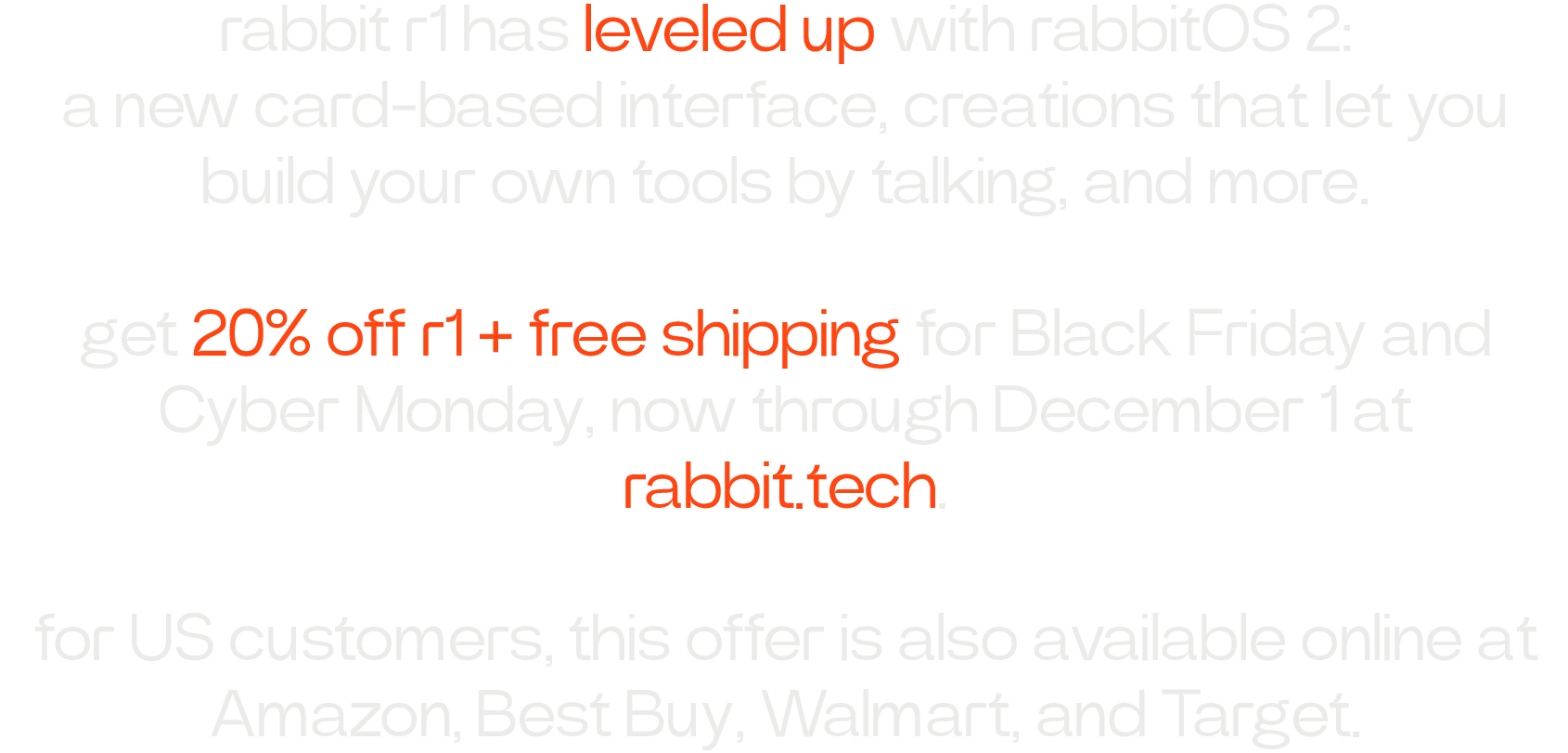 rabbit r1 has leveled up with rabbitOS 2: a new card-based interface, creations that let you build your own tools by talking, and more.  get 20% off r1 + free shipping for Black Friday and Cyber Monday, now through December 1 at rabbit.tech  for US customers, this offer is also available online at Amazon, Best Buy, Walmart, and Target.