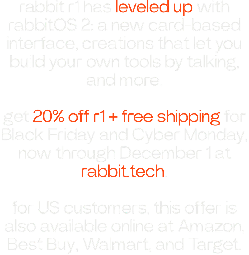 rabbit r1 has leveled up with rabbitOS 2: a new card-based interface, creations that let you build your own tools by talking, and more. get 20% off r1 + free shipping for Black Friday and Cyber Monday, now through December 1 at rabbit.tech for US customers, this offer is also available online at Amazon, Best Buy, Walmart, and Target.