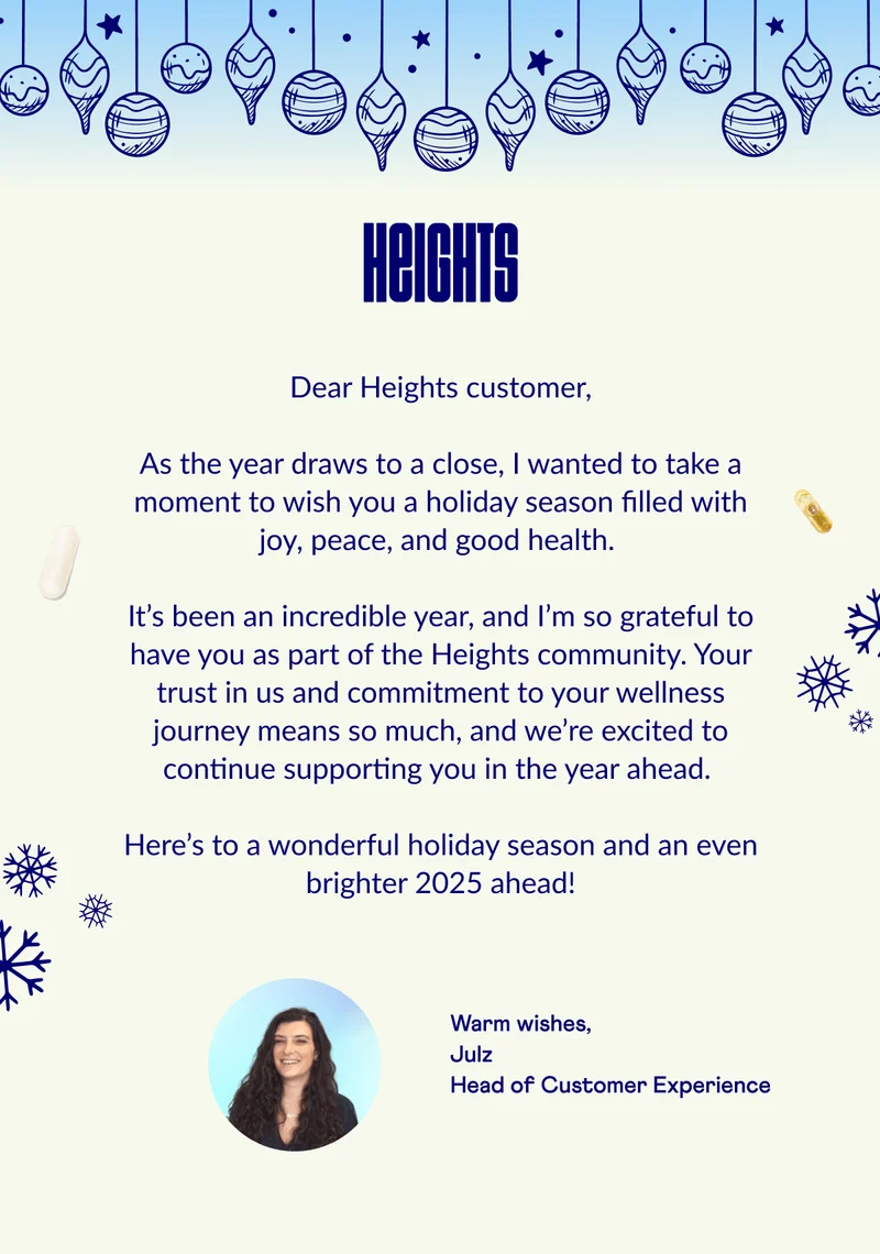 As the year draws to a close, I wanted to take a moment to wish you a holiday season filled with joy, peace, and good health. It’s been an incredible year, and I’m so grateful to have you as part of the Heights community. Your trust in us and commitment to your wellness journey means so much, and we’re excited to continue supporting you in the year ahead. Here’s to a wonderful holiday season and an even brighter 2025 ahead!
