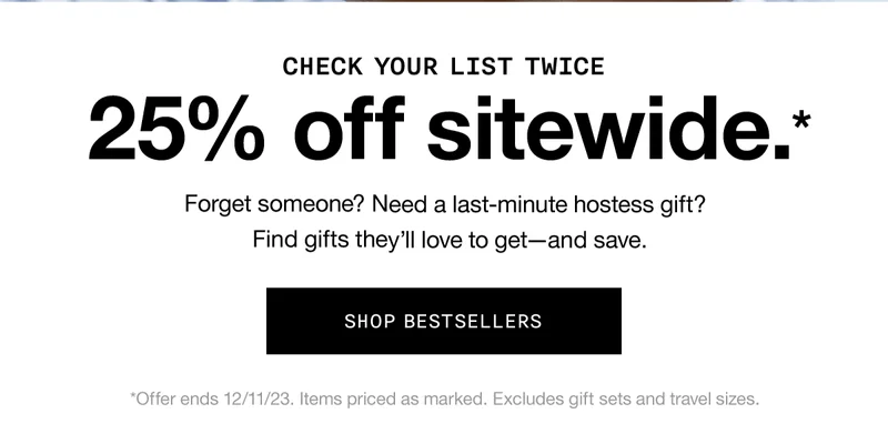 CHECK YOUR LIST TWICE | 25% off sitewide.* Forget someone? Need a last-minute hostess gift? Find gifts they’ll love to get - and save. SHOP BESTSELLERS | *Offer ends 12/11/23. Items priced as marked. Excludes gift sets and travel sizes.