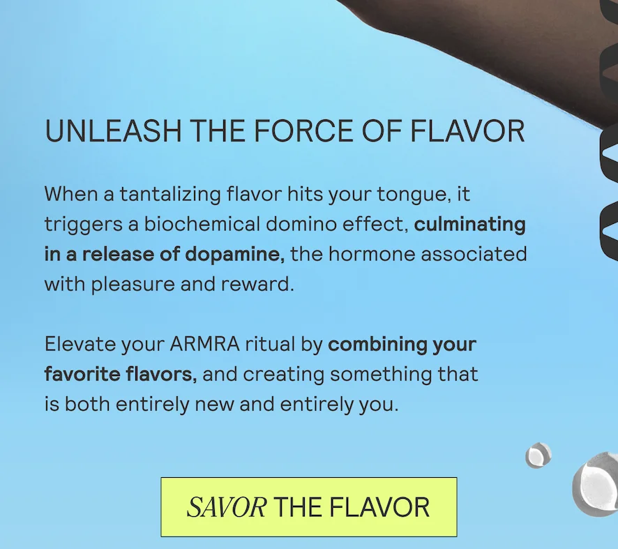 UNLEASH THE FORCE OF FLAVOR When a tantalizing flavor hits your tongue, it triggers a biochemical domino effect, culminating in a release of dopamine, the hormone associated with pleasure and reward.  Elevate your ARMRA ritual by combining your favorite flavors, and creating something that  is both entirely new and entirely you.