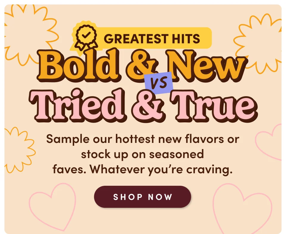 Bold & New vs. Tried & True - Sample our hottest new flavors or stock up on seasoned faves. Whatever you're craving; Shop now