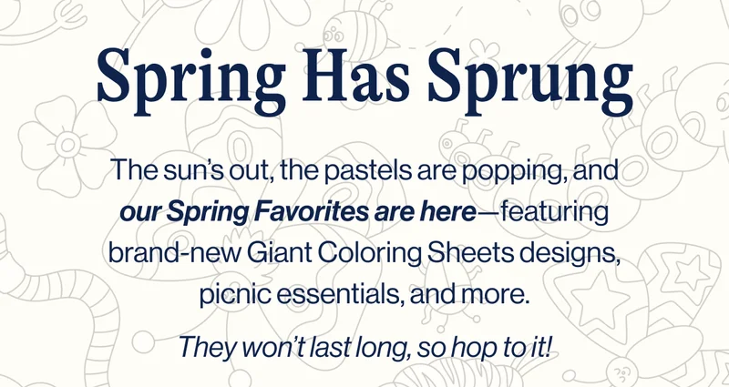 Spring Has Sprung. The sun’s out, the pastels are popping, and our Spring Favorites are here—featuring brand-new Giant Coloring Sheets designs, picnic essentials, and more.  They won’t last long, so hop to it!