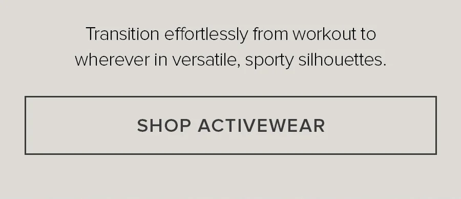Transition effortlessly from workout to whereve in versitile, sporty silhouettes. SHOP ACTIVEWEAR