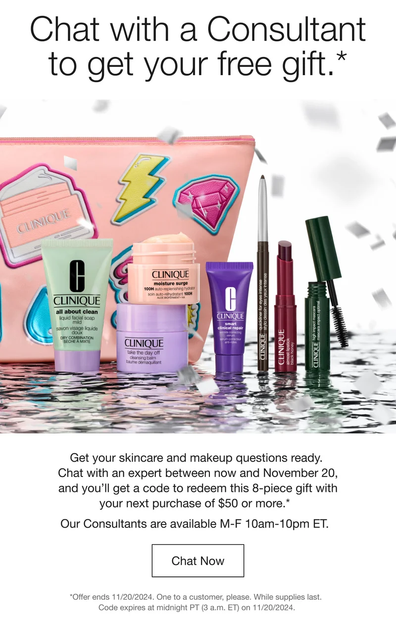 Chat with a Consultant to get your free gift.* | Get your skincare and makeup questions ready. Chat with an expert between now and November 20, and you'll get a code to redeem this 8-piece gift with your next purchase of $50 or more.* Our Consultants are available M-F 10am-10pm ET. Chat Now *Offer ends 11/20/2024. One to a customer, please. While supplies last. Code expires at midnight PT (3 a.m. ET) on 11/20/2024.
