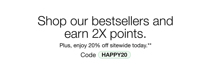 Shop our bestsellers and earn 2X points. Plus, enjoy 20% off sitewide today.** Code discount code