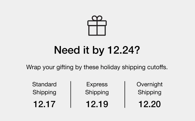 Wrap your gifting by these holiday shipping cutoffs. Standard Shipping - 12.17 - Express Shipping - 12.19 - Overnight Shipping - 12.20