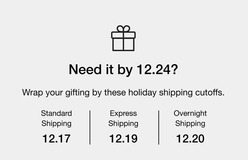Wrap your gifting by these holiday shipping cutoffs. Standard Shipping - 12.17 - Express Shipping - 12.19 - Overnight Shipping - 12.20