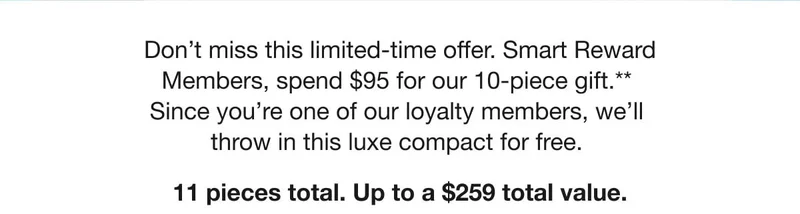 Don't miss this limited-time offer. Smart Reward Members, spend $95 for our 10-piece gift.** Since you're one of our loyalty members, we'll throw in this luxe compact for free. | 11 pieces total. Up to a $259 total value. Don't miss this limited-time offer. Smart Reward Members, spend $95 for our 10-piece gift.** Since you're one of our loyalty members, we'll throw in this luxe compact for free. | 11 pieces total. Up to a $259 total value.