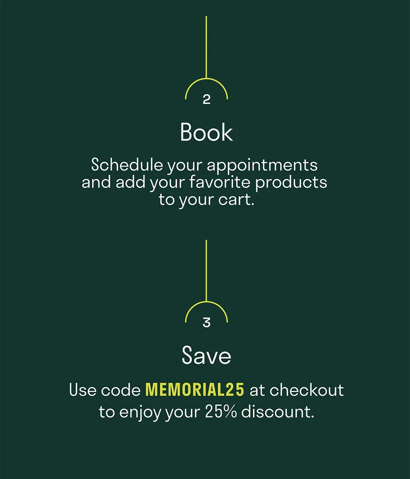 Schedule your appointments and add your favorite products to your cart. Use MEMORIAL25 at checkout to enjoy your 25% off discount.