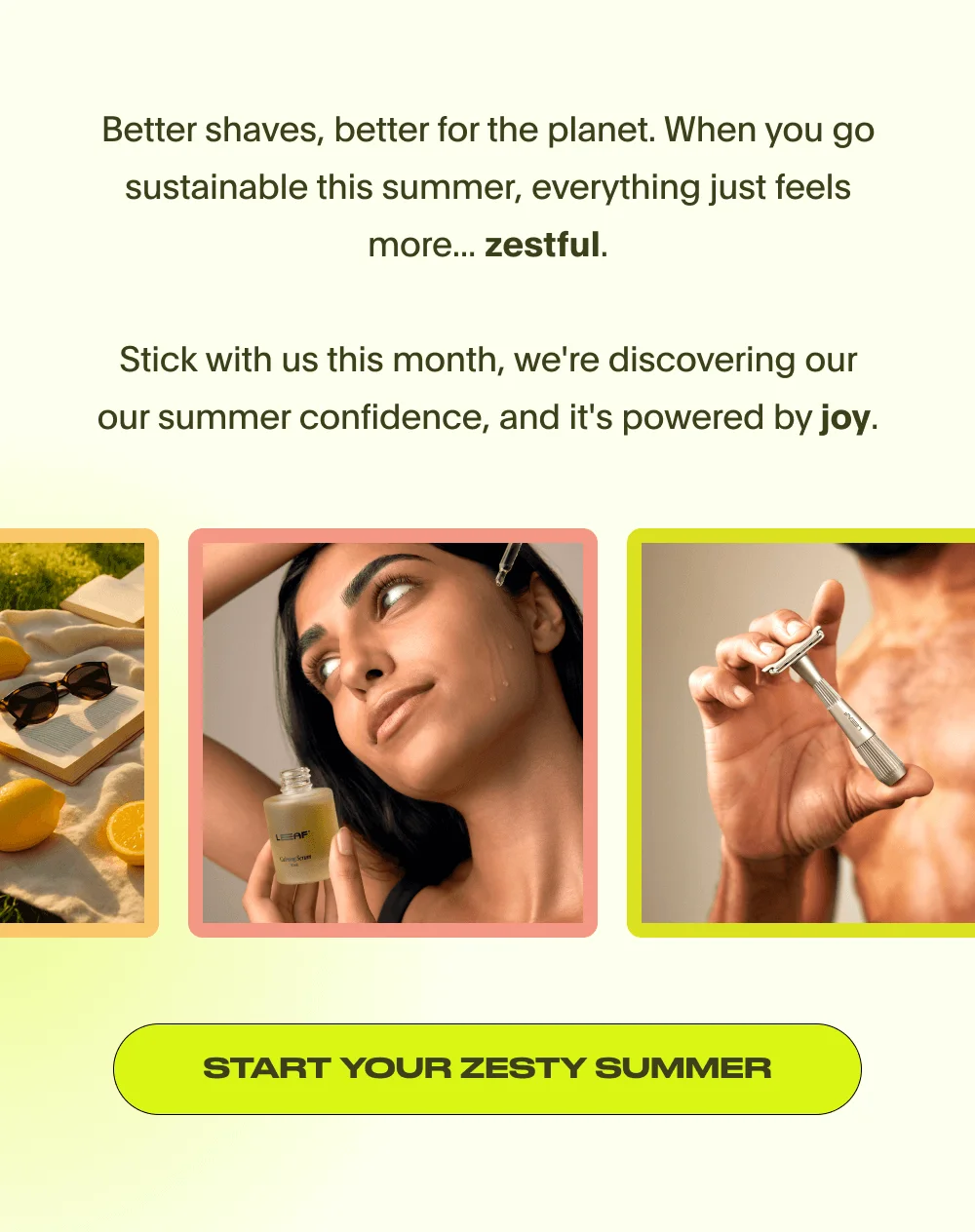 Better shaves, better for the planet. When you go sustainable this summer, everything just feels more... zestful.  Stick with us this month, we're discovering our our summer confidence, and it's powered by joy. START YOUR ZESTY SUMMER