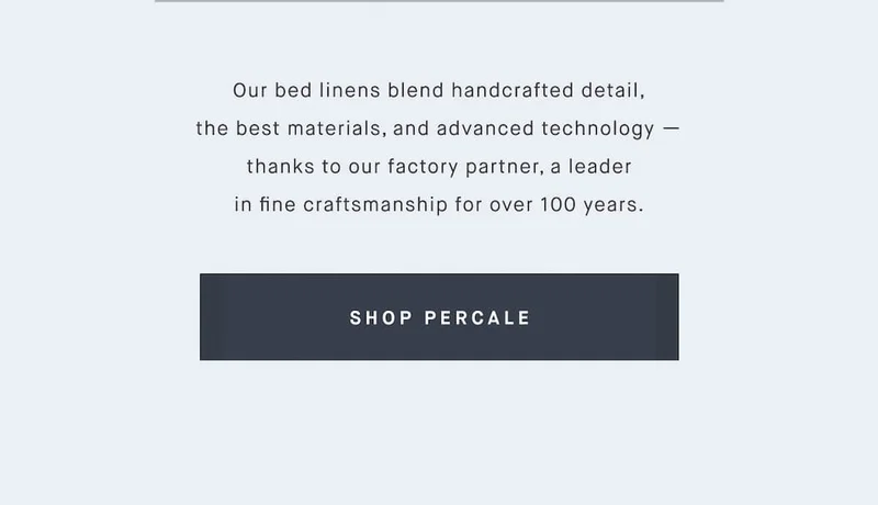 Our bed linens blend handcrafted detail, the best materials, and advanced technology — thanks to our factory partner, a leader in fine craftsmanship for over 100 years. SHOP PERCALE