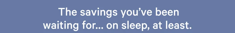 The savings you've been waiting for... on sleep, at least. >>