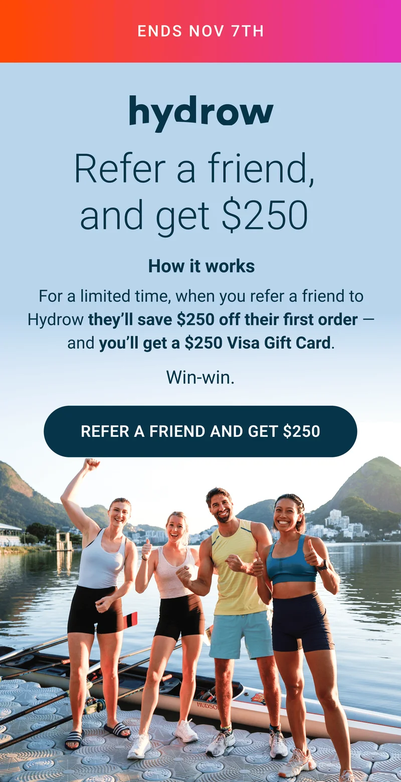 ENDS NOV 7TH. Refer a friend, and get $250. How it works. For a limited time, when you refer a friend to Hydrow they'll save $250 off their first order - and you'll get a $250 Via Gift Card. Win-win. Refer a friend and get $250.