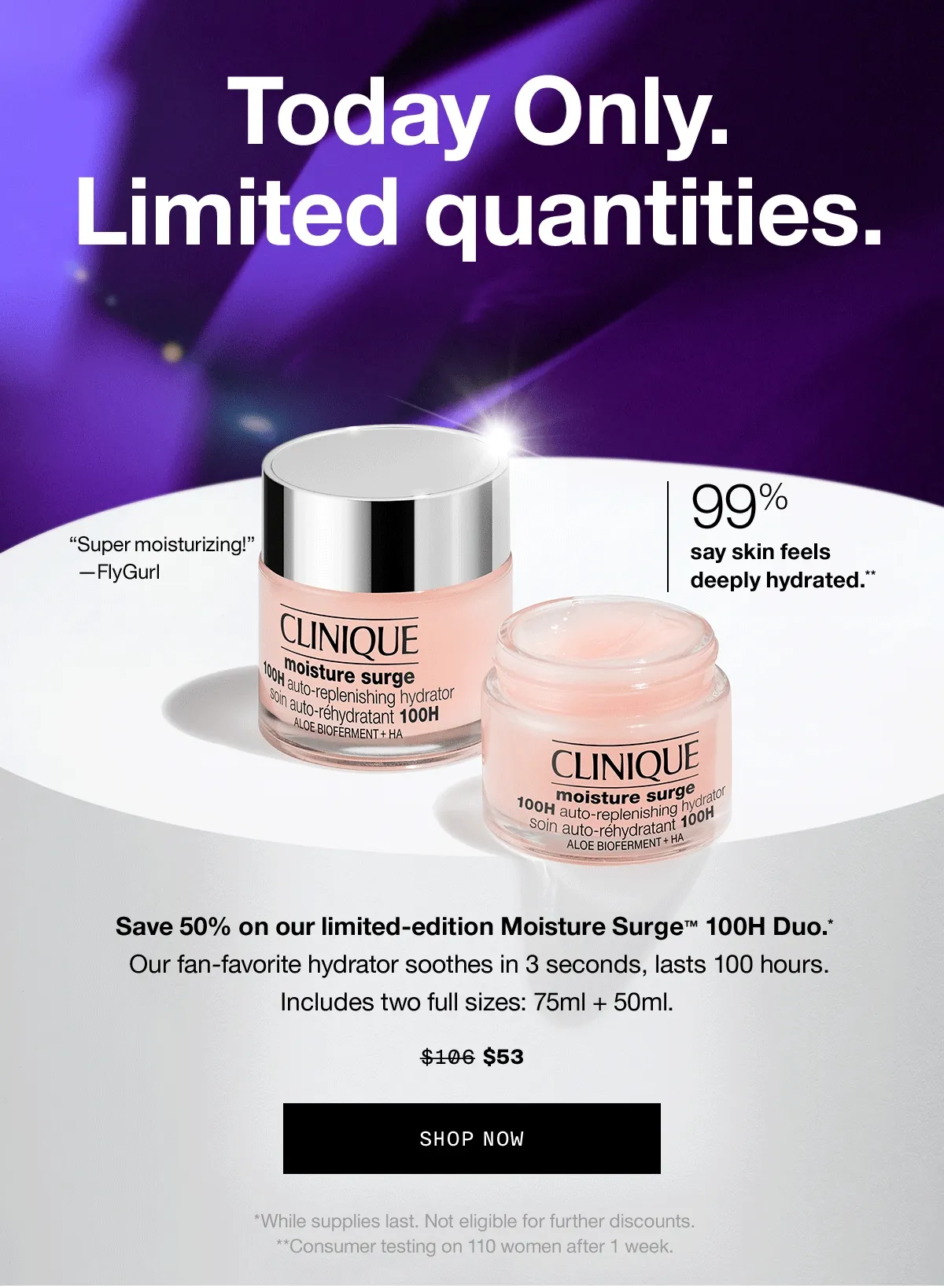Today Only. Limited Quantities. Save 50% on our limited-edition Moisture Surge™ 100H Duo.* 99% say skin feels deeply hydrated.** Our fan-favorite hydrator soothes in 3 seconds, lasts 100 hours. Includes two full sizes: 75ml + 50ml. $106 $53 SHOP NOW *While supplies last. Not eligible for further discounts. **Consumer testing on 110 women after 1 week.