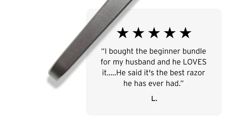 Five stars review.  “I bought the beginner bundle for my husband and he LOVES it…..He said it's the best razor he has ever had.”  L.