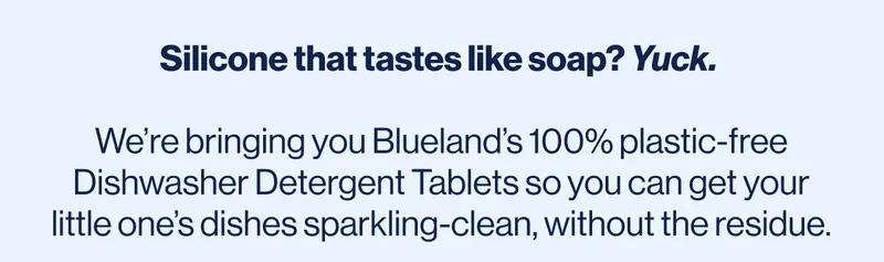 Silicone that tastes like soap? Yuck.   We’re bringing you Blueland’s 100% plastic-free Dishwasher Detergent Tablets so you can get your little one’s dishes sparkling-clean, without the residue.