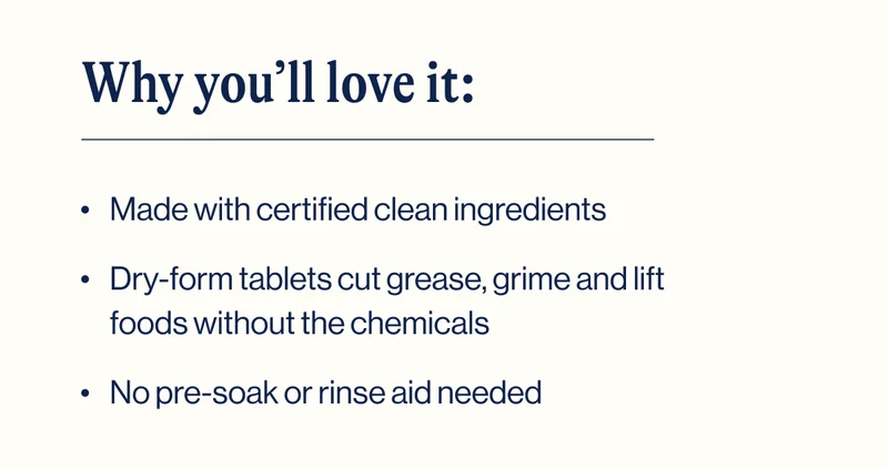 Why you’ll love it: - Made with certified clean ingredients - Dry-form tablets cut grease, grime and lift foods without the chemicals - No pre-soak or rinse aid needed
