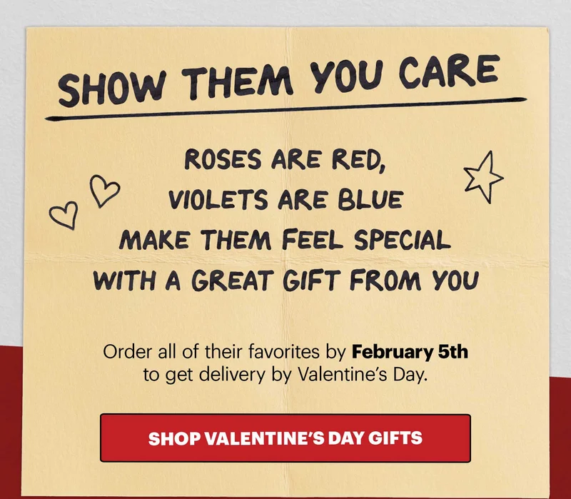 Header: Show them you care   Sub-header:  Roses are red, violets are blue Make them feel special  With a great gift from you   Order all of their favorites by February 5th to get delivery by Valentine’s Day.   CTA: SHOP VALENTINE’S DAY GIFTS