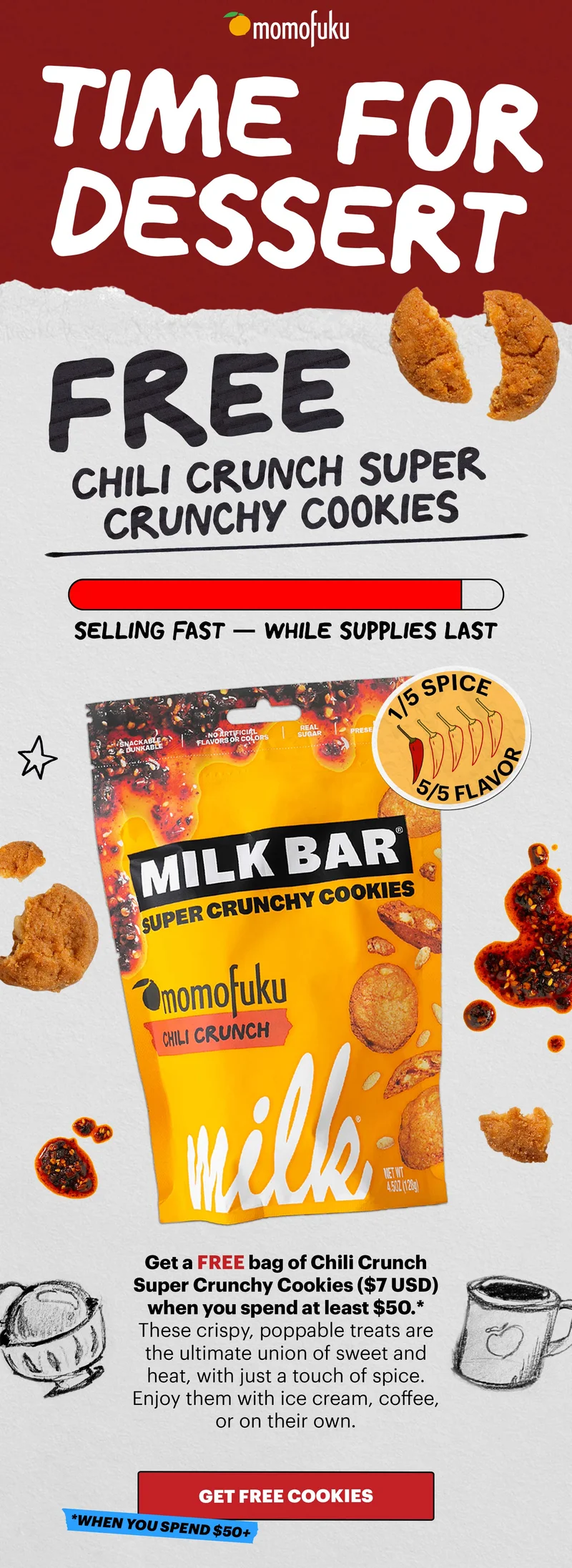Header: TIME FOR DESSERT  Sub-header: FREE Chili Crunch Super Crunchy Cookies. SELLING FAST - WHILE SUPPLIES LAST. 1/5 SPICE, 5/5 FLAVOR.  Sub-text: Get a FREE bag of Chili Crunch Super Crunchy Cookies ($7 USD value) when you spend at least $50.* These crispy, poppable treats are the ultimate union of sweet and heat, with just a touch of spice. Enjoy them with ice cream, coffee, or on their own.  CTA: GET FREE COOKIES *WHEN YOU SPEND $50+