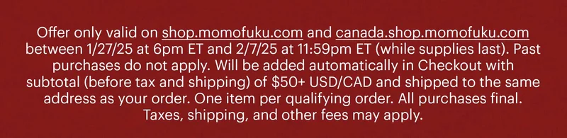 Offer only valid on shop.momofuku.com and canada.shop.momofuku.com between 1/27/25 at 6pm ET and 2/7/25 at 11:59pm ET (while supplies last). Past purchases do not apply. Will be added automatically in Checkout with subtotal (before tax and shipping) of $50+ USD/CAD and shipped to the same address as your order. One item per qualifying order. All purchases final. Taxes, shipping, and other fees may apply.