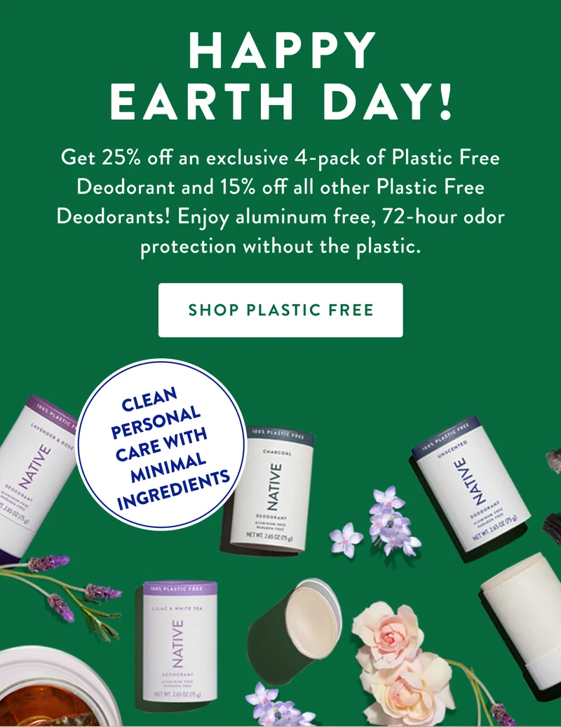 HAPPY EARTH DAY! Get 25% off an exclusive 4-pack of Plastic Free Deodorant and 15% off all other Plastic Free Deodorants! Enjoy aluminum free, 72-hour odor protection without the plastic. | SHOP PLASTIC FREE | CLEAN PERSONAL CARE WITH MINIMAL INGREDIENTS