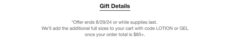 Gift Details | *Offer ends 8/29/24 or while supplies last. | We’ll add the additional full sizes to your cart with code LOTION or GEL once your order total is $85+.