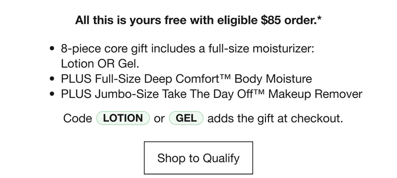 All this is yours free with eligible $85 order.* | 8-piece core gift includes a full-size moisturizer: Lotion OR Gel. | PLUS Full-Size Deep Comfort™ Body Moisture | PLUS Jumbo-Size Take The Day Off™ Makeup Remover | Code Lotion or Gel adds the gift at checkout. | Shop to Qualify