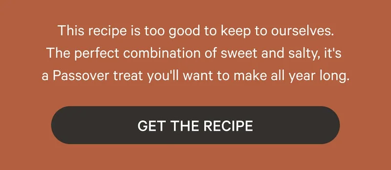 This recipe is too good to keep to ourselves. The perfect combination of sweet and salty, it's  a Passover treat you'll want to make all year long. Get the Recipe