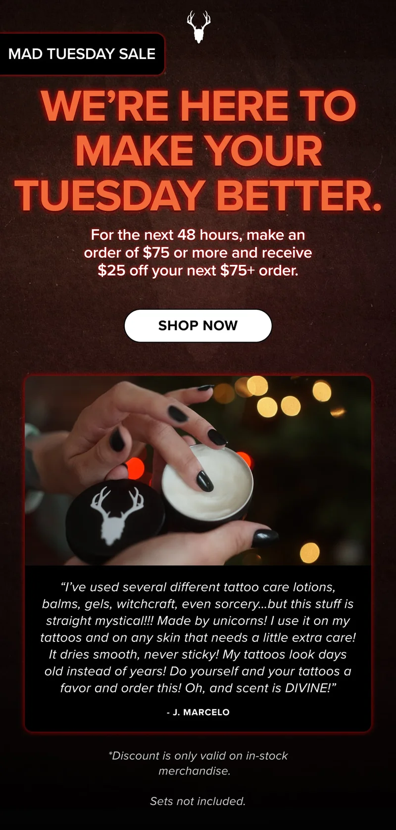 We’re Here To Make Your tuesday Better. | For the next 48 hours, make an order of $75 or more and receive $25 off your next $75+ order. | SHOP now | “I’ve used several different tattoo care lotions, balms, gels, witchcraft, even sorcery…but this stuff is straight mystical!!! Made by unicorns! I use it on my tattoos and on any skin that needs a little extra care! It dries smooth, never sticky! My tattoos look days old instead of years! Do yourself and your tattoos a favor and order this! Oh, and scent is DIVINE!” - J. Marcelo | *Discount is only valid on in-stock merchandise.    Sets not included.