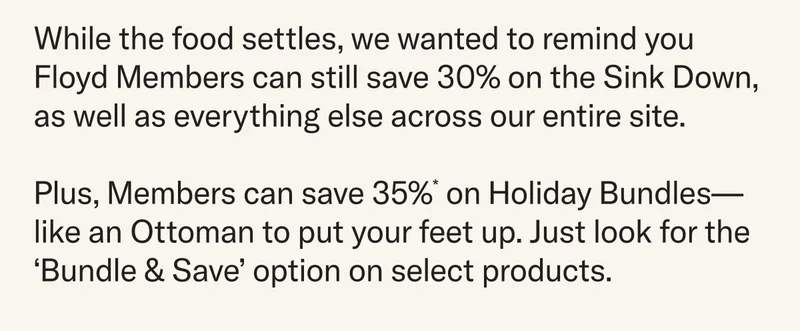 While the food settles, we wanted to remind you Floyd Members can still save 30% on the Sink Down,  as well as everything else across our entire site.  Plus, Members can save 35%* on&nbsp;Holiday Bundles—like an Ottoman to put your feet up. Just look for the ‘Bundle & Save’ option on select products.