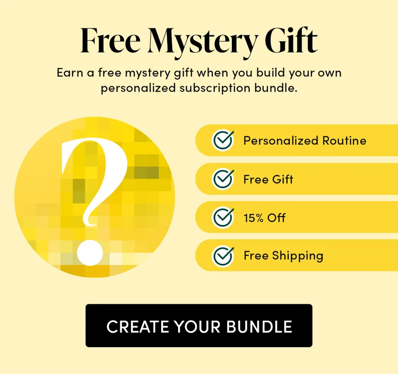 Free Mystery Gift Earn a free mystery gift when you build your own personalized subscription bundle.  ✓ Personalized Routine  ✓ Free Gift  ✓ 15% Off  ✓ Free Shipping