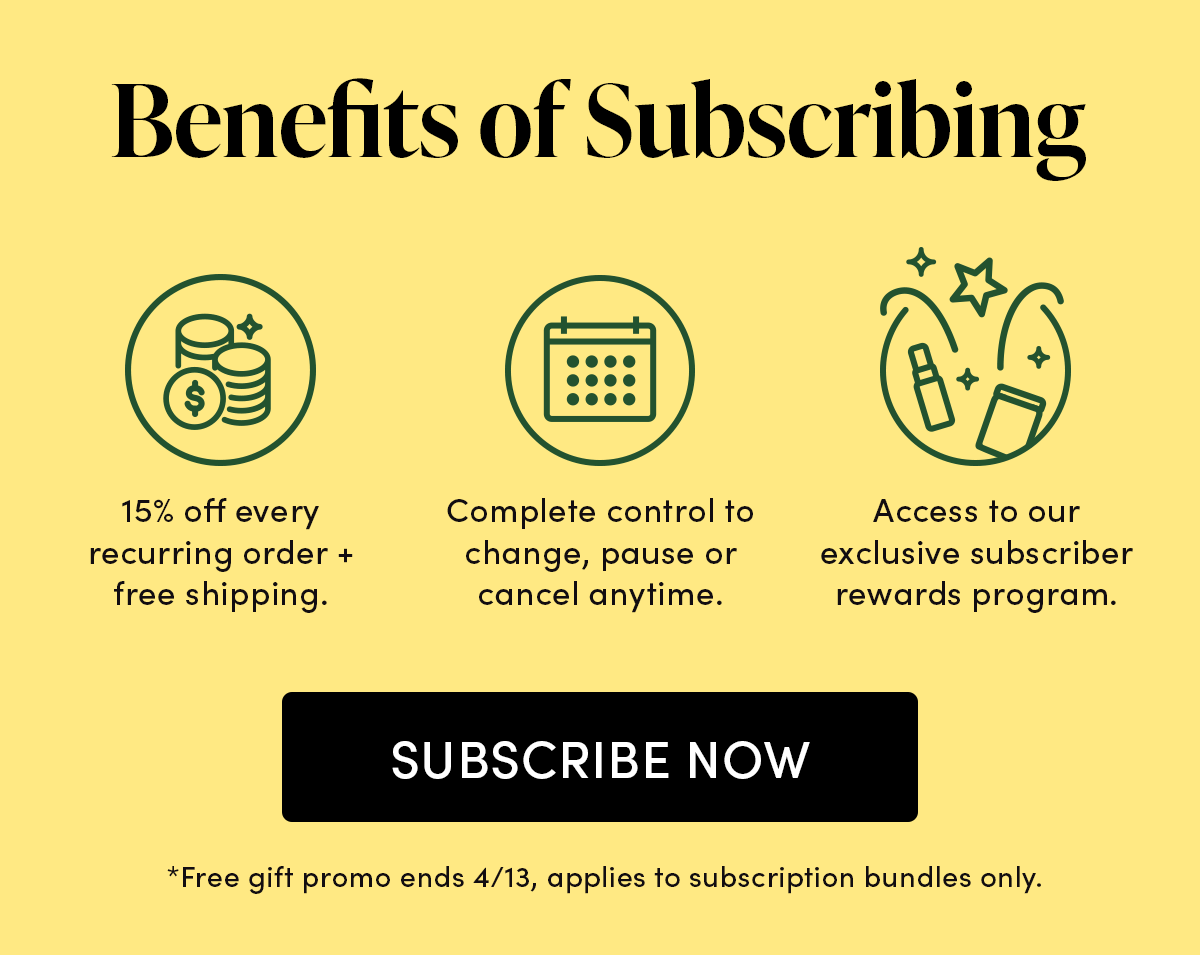 Benefits of Subscribing 15% off every recurring order + free shipping. Complete control to change, pause or cancel anytime. Access to our exclusive subscriber only rewards program.