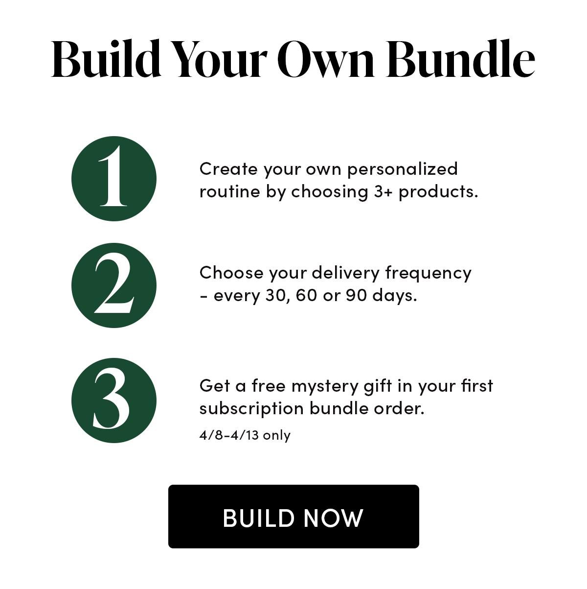 Step 1. Create your own personalized routine by choosing 3+ products. Step 2. Choose your delivery frequency - every 30, 60 or 90 days.  Step 3. Get a free mystery gift in your first subscription bundle order, 4/8-4/13 only.