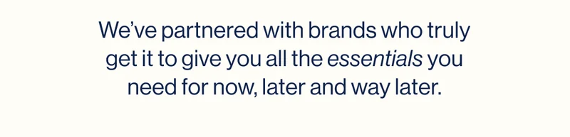 We’ve partnered with brands who truly get it to give you all the essentials you need for now, later and way later.