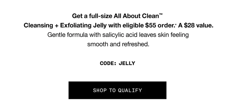Get a full-size All About Clean™ Cleansing + Exfoliating Jelly with eligible $55 order.* A $28 value. Gentle formula with salicylic acid leaves skin feeling smooth and refreshed. CODE: discount code SHOP TO QUALIFY
